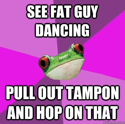 See fat guy dancing Pull out tampon and hop on that - See fat guy dancing Pull out tampon and hop on that  Foul Bachelorette Frog