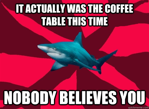 it actually was the coffee table this time nobody believes you  Self-Injury Shark