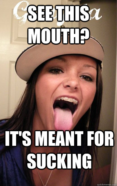 See this mouth? It's meant for sucking  