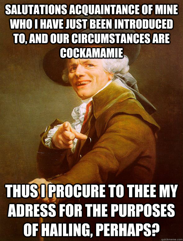 Salutations acquaintance of mine who I have just been introduced to, and our circumstances are cockamamie thus I procure to thee my adress for the purposes of hailing, perhaps?  Joseph Ducreux