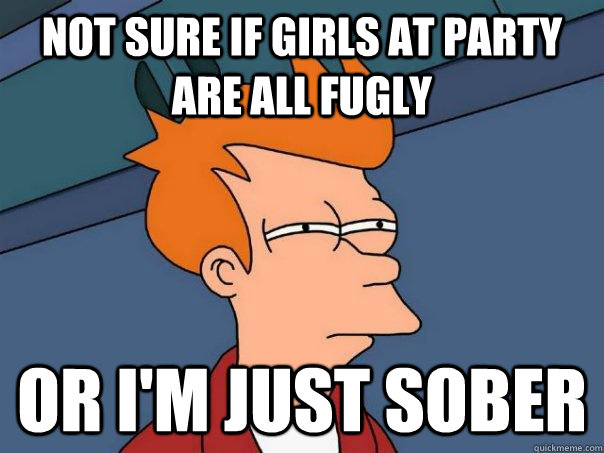 Not sure if girls at party are all fugly Or I'm just sober  Futurama Fry