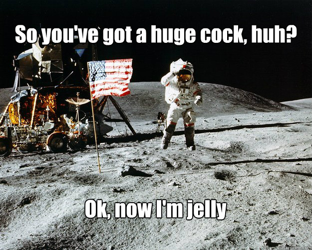 So you've got a huge cock, huh? Ok, now I'm jelly  Unimpressed Astronaut