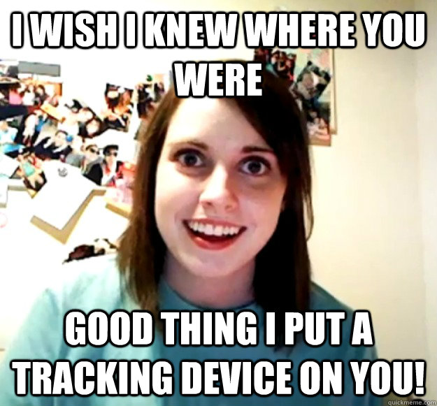 I wish I knew where you were Good thing I put a tracking device on you! - I wish I knew where you were Good thing I put a tracking device on you!  Overly Attached Girlfriend