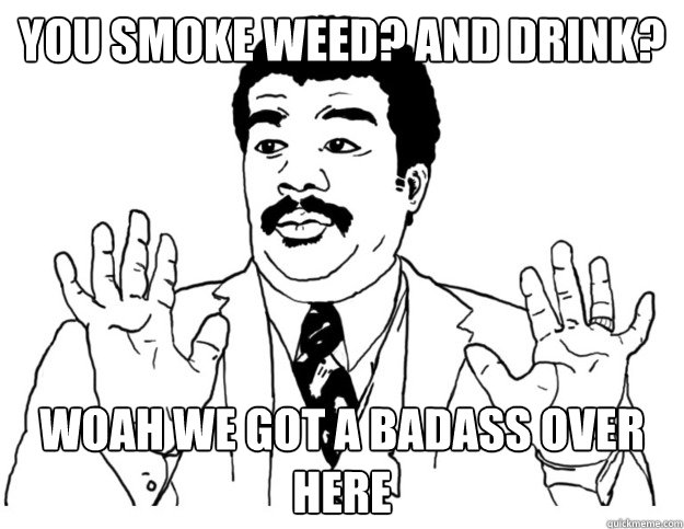 You smoke weed? and drink? Woah we got a badass over here  Watch out we got a badass over here