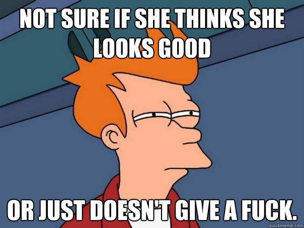 Not sure if she thinks she looks good  Or just doesn't give a fuck.  Futurama Fry