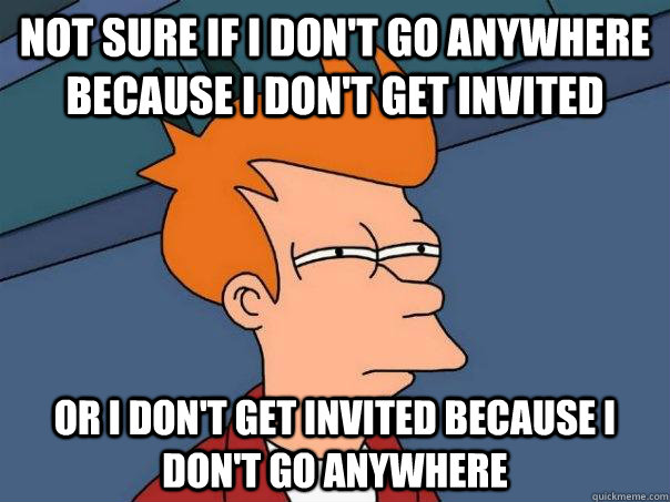 Not Sure If I Dont Go Anywhere Because I Dont Get Invited Or I Dont