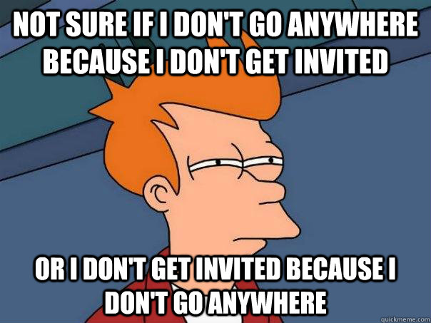 not sure if I don't go anywhere because I don't get invited or I don't get invited because I don't go anywhere - not sure if I don't go anywhere because I don't get invited or I don't get invited because I don't go anywhere  Futurama Fry