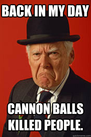 BACK IN MY DAY CANNON BALLS KILLED PEOPLE.   Pissed old guy