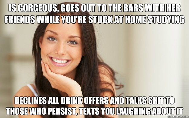 is gorgeous, Goes out to the bars with her friends while you're stuck at home studying declines all drink offers and talks shit to those who persist, texts you laughing about it  Good Girl Gina