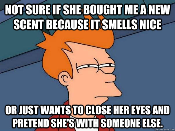 Not sure if she bought me a new scent because it smells nice Or just wants to close her eyes and pretend she's with someone else.  Futurama Fry