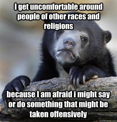 I get uncomfortable around people of other races and religions because I am afraid i might say or do something that might be taken offensively  Confession Bear