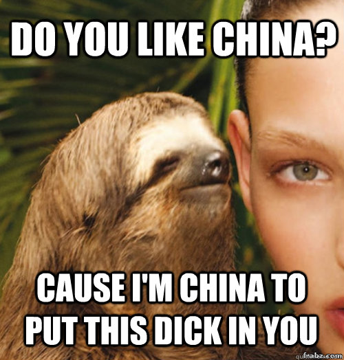 Do you like china? Cause i'm china to put this dick in you  rape sloth