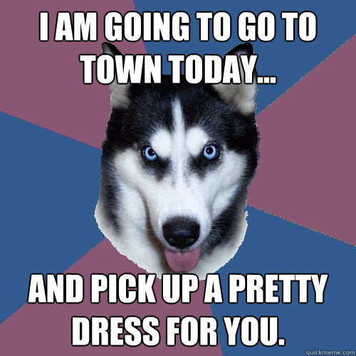 I am going to go to town today... and pick up a pretty dress for you.  Creeper Canine