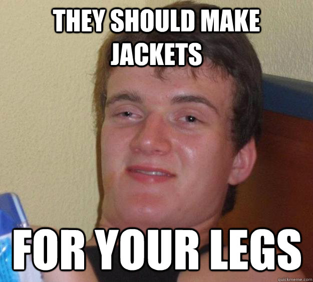 They should make jackets for your legs  10 Guy