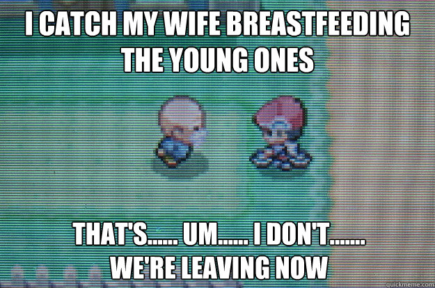 I catch my wife breastfeeding the young ones That's...... Um...... I don't.......
we're leaving now  Sexually Oblivious Daycare man