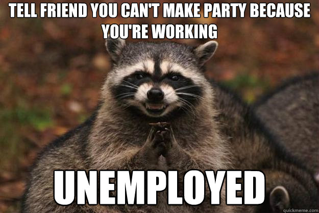 Tell friend you can't make party because you're working UNEMPLOYED - Tell friend you can't make party because you're working UNEMPLOYED  Evil Plotting Raccoon