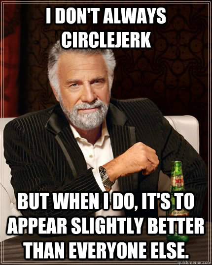 I don't always circlejerk but when I do, it's to appear slightly better than everyone else. - I don't always circlejerk but when I do, it's to appear slightly better than everyone else.  The Most Interesting Man In The World