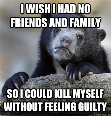 I WISH I HAD NO FRIENDS AND FAMILY SO I COULD KILL MYSELF WITHOUT FEELING GUILTY  Confession Bear