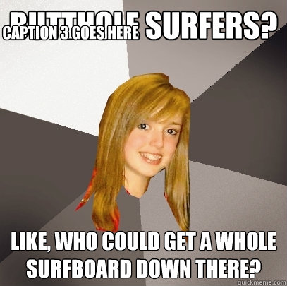 butthole surfers? like, who could get a whole surfboard down there? Caption 3 goes here  Musically Oblivious 8th Grader