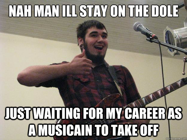 Nah man ill stay on the dole just waiting for my career as a musicain to take off  Amateur Guitarist