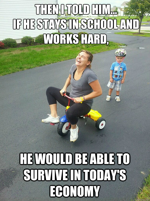 Then I told him...
if he stays in school and works hard, he would be able to survive in today's economy - Then I told him...
if he stays in school and works hard, he would be able to survive in today's economy  Hysterically Psycho Mom