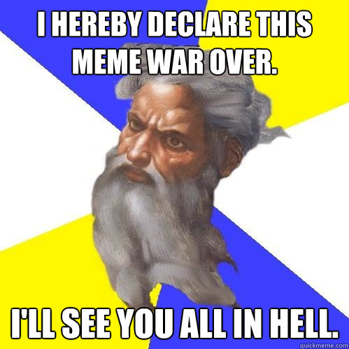 I hereby Declare this meme war over. I'll see you all in hell.  Advice God