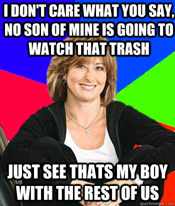 I don't care what you say, no son of mine is going to watch that trash Just see Thats my boy with the rest of us  Sheltering Suburban Mom