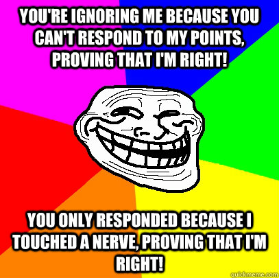 you're ignoring me because you can't respond to my points, proving that i'm right! you only responded because i touched a nerve, proving that i'm right! - you're ignoring me because you can't respond to my points, proving that i'm right! you only responded because i touched a nerve, proving that i'm right!  Advice trollface