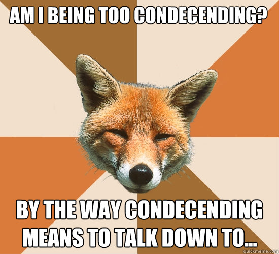 Am I being too condecending? By the way Condecending means to talk down to...  Condescending Fox