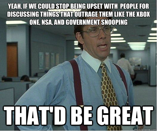 Yeah, if we could stop being upset with  people for discussing things that outrage them like the Xbox One, NSA, and government snooping that'd be great - Yeah, if we could stop being upset with  people for discussing things that outrage them like the Xbox One, NSA, and government snooping that'd be great  Lumberg