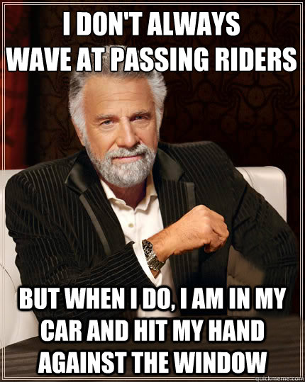 I don't always
wave at passing riders but when i do, i am in my car and hit my hand against the window  