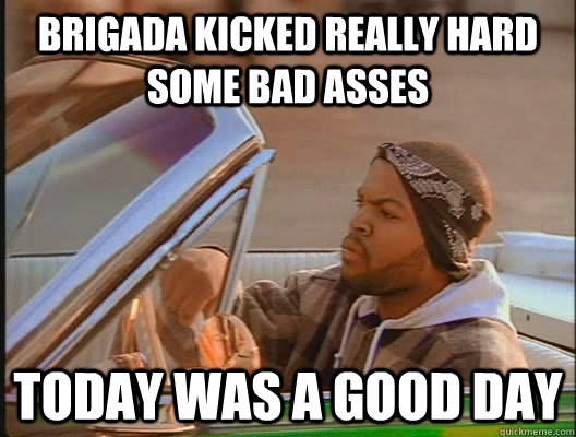 Brigada kicked really hard some bad asses Today was a good day  today was a good day