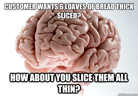 Customer wants 6 loaves of bread thick
sliced? How about you slice them all thin?  Scumbag Brain