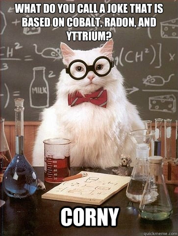 What do you call a joke that is based on cobalt, radon, and yttrium?  CoRnY - What do you call a joke that is based on cobalt, radon, and yttrium?  CoRnY  Chemistry Cat