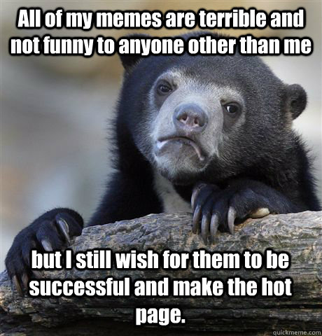 All of my memes are terrible and not funny to anyone other than me but I still wish for them to be successful and make the hot page.  - All of my memes are terrible and not funny to anyone other than me but I still wish for them to be successful and make the hot page.   Confession Bear