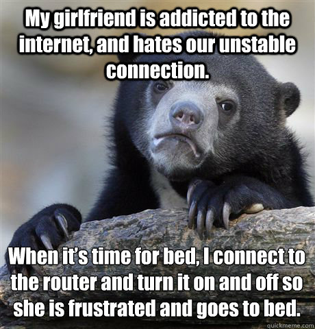 My girlfriend is addicted to the internet, and hates our unstable connection. When it’s time for bed, I connect to the router and turn it on and off so she is frustrated and goes to bed.  Confession Bear