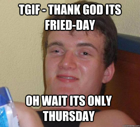 TGIF - Thank god its Fried-Day Oh wait its Only Thursday  10 Guy