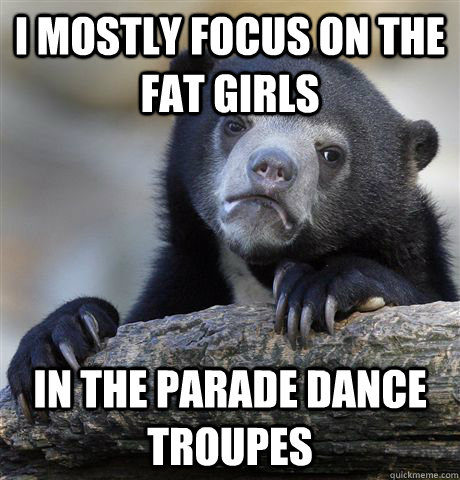 I mostly focus on the fat girls in the parade dance troupes  Confession Bear