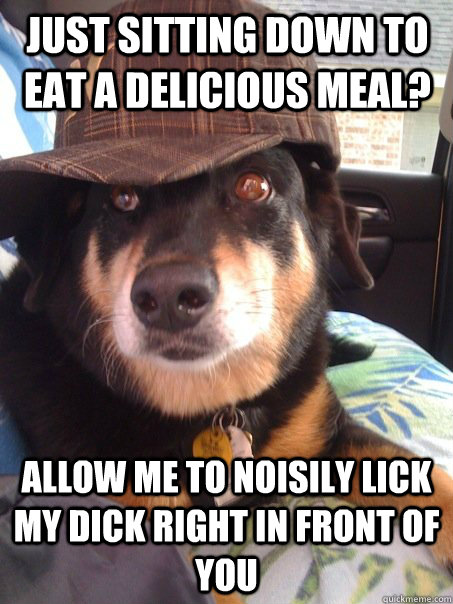 Just sitting down to eat a delicious meal? allow me to noisily lick my dick right in front of you  Scumbag dog