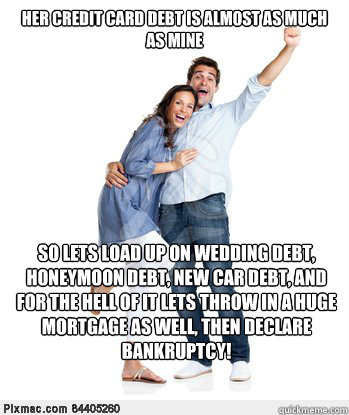 Her credit card debt is almost as much as mine So lets load up on wedding debt, honeymoon debt, new car debt, and for the hell of it lets throw in a huge mortgage as well, then declare bankruptcy!  