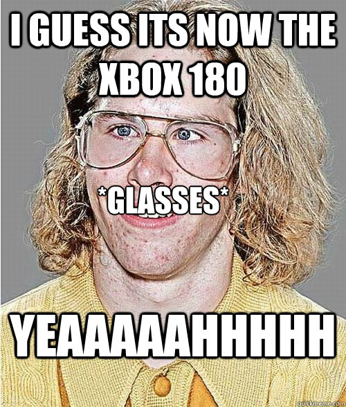 i guess its now the xbox 180 YEAAAAAHHHHH *glasses*  NeoGAF Asshole