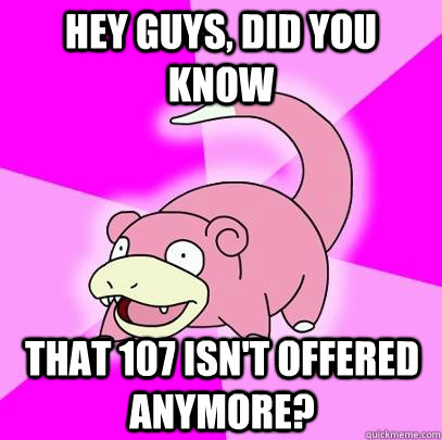 hey guys, did you know that 107 isn't offered anymore?  Slowpoke