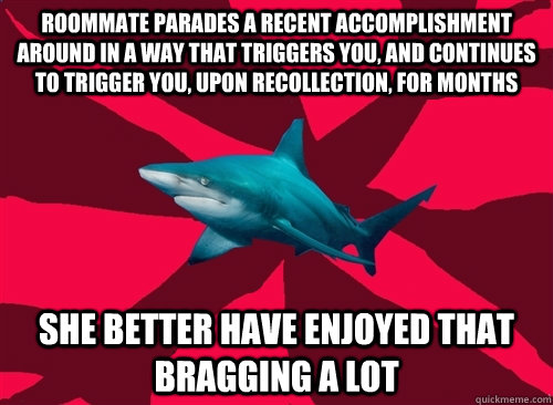 Roommate parades a recent accomplishment around in a way that triggers you, and continues to trigger you, upon recollection, for months She better have enjoyed that bragging a lot - Roommate parades a recent accomplishment around in a way that triggers you, and continues to trigger you, upon recollection, for months She better have enjoyed that bragging a lot  Self-Injury Shark