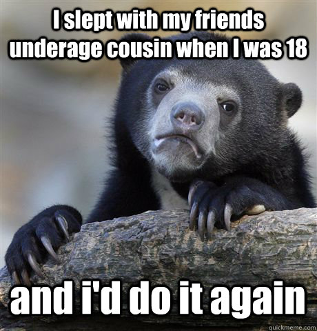 I slept with my friends underage cousin when I was 18 and i'd do it again - I slept with my friends underage cousin when I was 18 and i'd do it again  Confession Bear