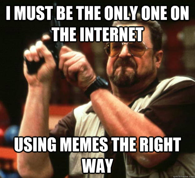 I must be the only one on the internet using memes the right way  Angry Walter