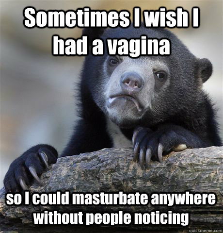 Sometimes I wish I had a vagina so I could masturbate anywhere without people noticing  Confession Bear