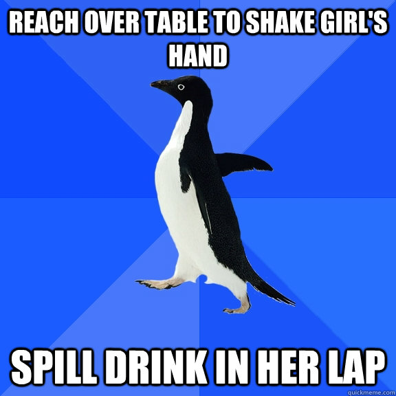 Reach over table to shake girl's hand spill drink in her lap  Socially Awkward Penguin