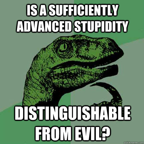 Is a sufficiently advanced stupidity distinguishable from evil?  Philosoraptor