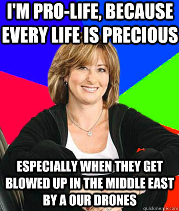 I'm Pro-Life, because every life is precious Especially when they get blowed up in the Middle East by a our drones  Sheltering Suburban Mom