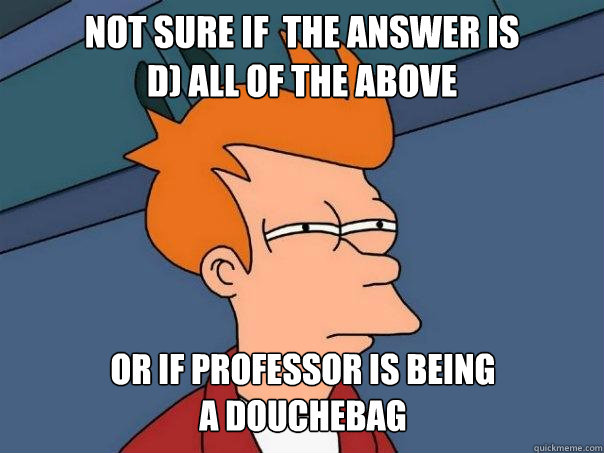 Not sure if  the answer is
D) All of the above or if professor is being
a douchebag

 - Not sure if  the answer is
D) All of the above or if professor is being
a douchebag

  Futurama Fry